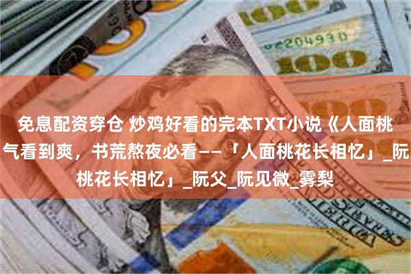   免息配资穿仓 炒鸡好看的完本TXT小说《人面桃花长相忆》一口气看到爽，书荒熬夜必看——「人面桃花长相忆」_阮父_阮见微_雾梨