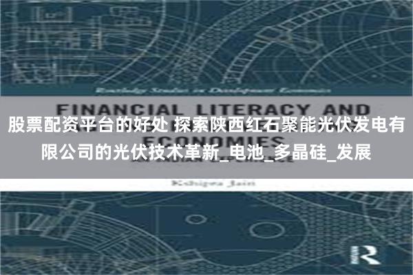 股票配资平台的好处 探索陕西红石聚能光伏发电有限公司的光伏技术革新_电池_多晶硅_发展