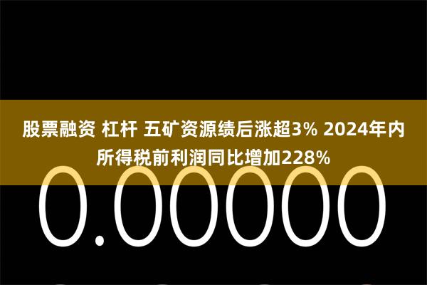 股票融资 杠杆 五矿资源绩后涨超3% 2024年内所得税前利润同比增加228%