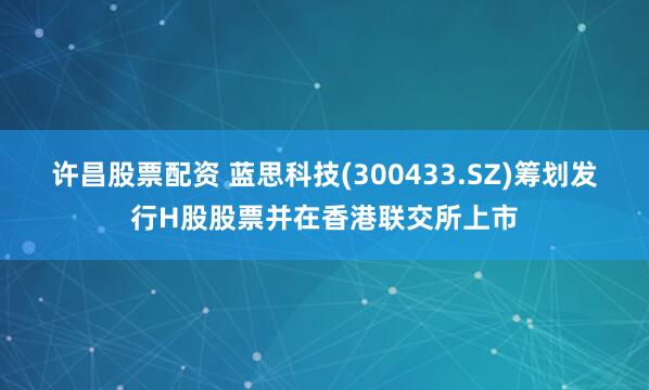 许昌股票配资 蓝思科技(300433.SZ)筹划发行H股股票并在香港联交所上市