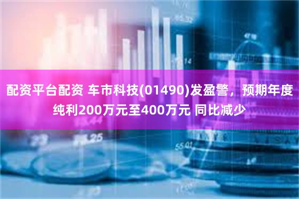 配资平台配资 车市科技(01490)发盈警，预期年度纯利200万元至400万元 同比减少