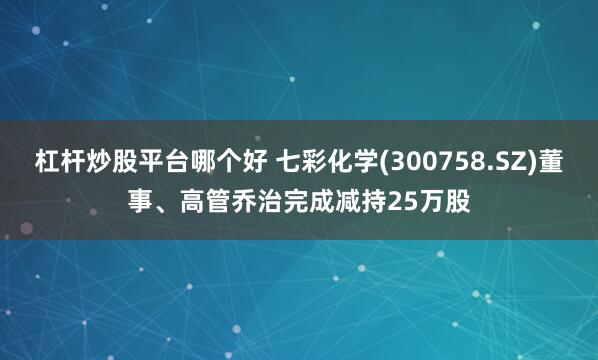 杠杆炒股平台哪个好 七彩化学(300758.SZ)董事、高管乔治完成减持25万股