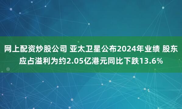 网上配资炒股公司 亚太卫星公布2024年业绩 股东应占溢利为约2.05亿港元同比下跌13.6%