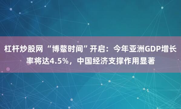 杠杆炒股网 “博鳌时间”开启：今年亚洲GDP增长率将达4.5%，中国经济支撑作用显著