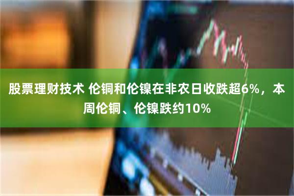 股票理财技术 伦铜和伦镍在非农日收跌超6%，本周伦铜、伦镍跌约10%