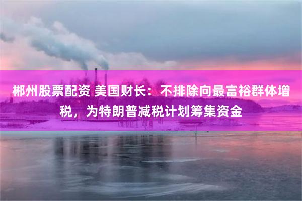 郴州股票配资 美国财长：不排除向最富裕群体增税，为特朗普减税计划筹集资金