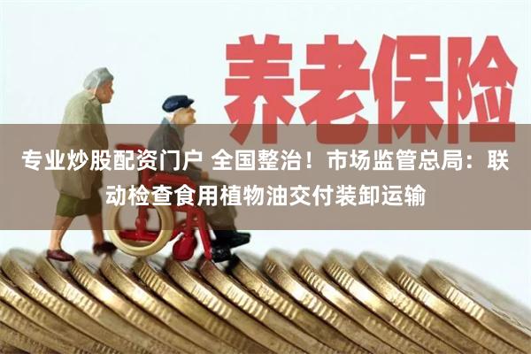 专业炒股配资门户 全国整治！市场监管总局：联动检查食用植物油交付装卸运输