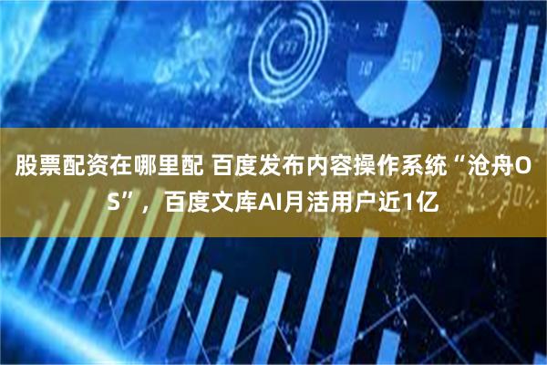 股票配资在哪里配 百度发布内容操作系统“沧舟OS”，百度文库AI月活用户近1亿
