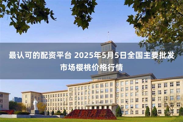 最认可的配资平台 2025年5月5日全国主要批发市场樱桃价格行情