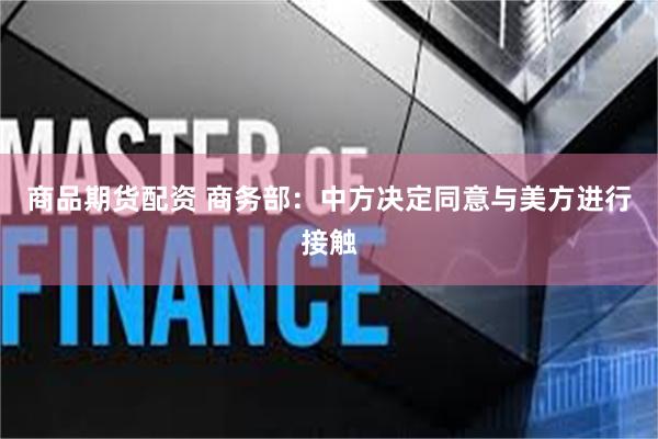 商品期货配资 商务部：中方决定同意与美方进行接触
