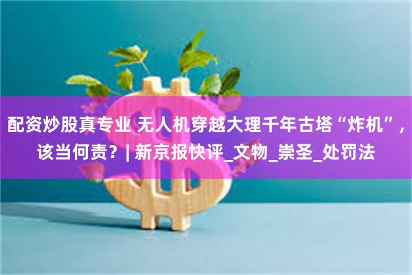 配资炒股真专业 无人机穿越大理千年古塔“炸机”，该当何责？| 新京报快评_文物_崇圣_处罚法