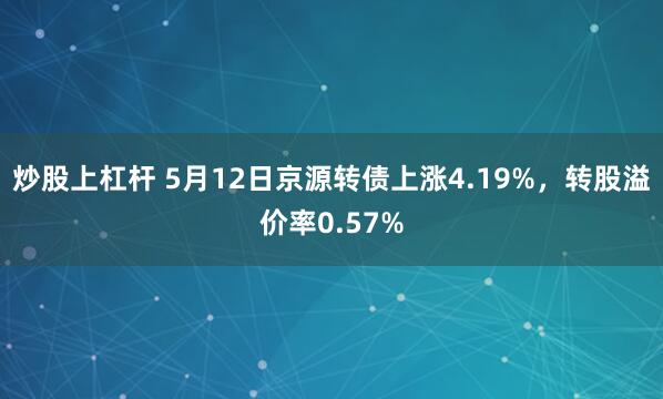 炒股上杠杆 5月12日京源转债上涨4.19%，转股溢价率0.57%