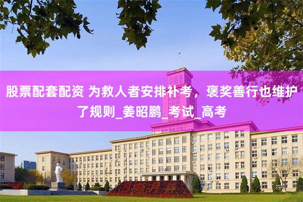 股票配套配资 为救人者安排补考，褒奖善行也维护了规则_姜昭鹏_考试_高考