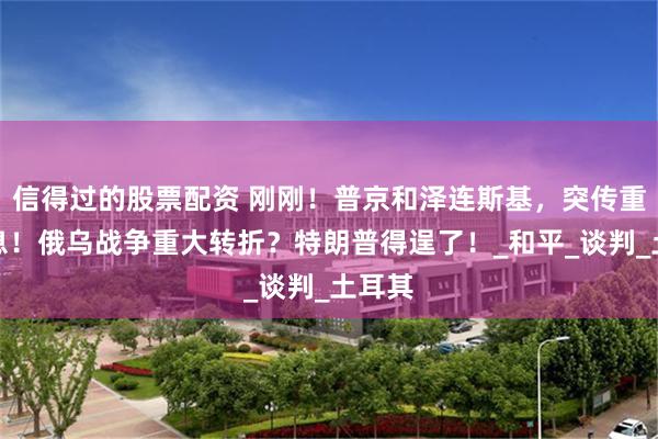 信得过的股票配资 刚刚！普京和泽连斯基，突传重磅消息！俄乌战争重大转折？特朗普得逞了！_和平_谈判_土耳其