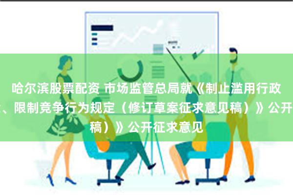 哈尔滨股票配资 市场监管总局就《制止滥用行政权力排除、限制竞争行为规定（修订草案征求意见稿）》公开征求意见