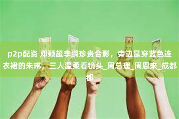 p2p配资 邓颖超李鹏珍贵合影，旁边是穿蓝色连衣裙的朱琳，三人温柔看镜头_周总理_周恩来_成都
