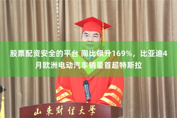 股票配资安全的平台 同比飙升169%，比亚迪4月欧洲电动汽车销量首超特斯拉