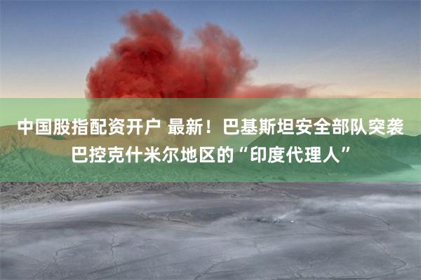 中国股指配资开户 最新！巴基斯坦安全部队突袭巴控克什米尔地区的“印度代理人”