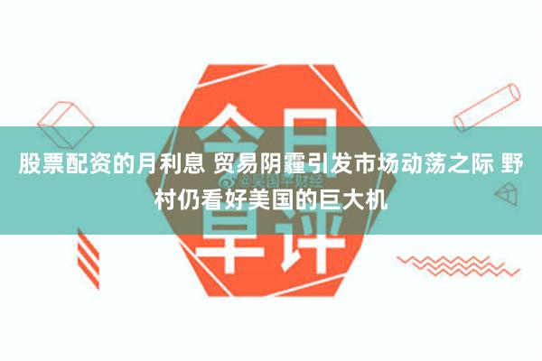 股票配资的月利息 贸易阴霾引发市场动荡之际 野村仍看好美国的巨大机