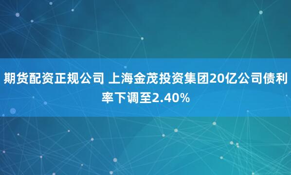 期货配资正规公司 上海金茂投资集团20亿公司债利率下调至2.40%