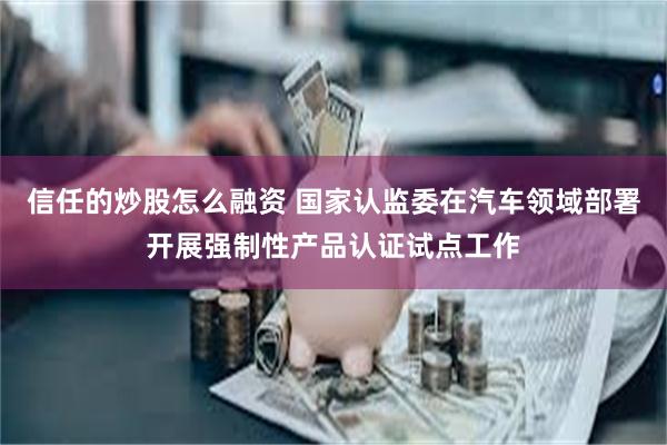 信任的炒股怎么融资 国家认监委在汽车领域部署开展强制性产品认证试点工作