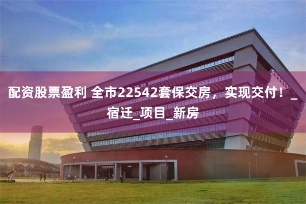 配资股票盈利 全市22542套保交房，实现交付！_宿迁_项目_新房