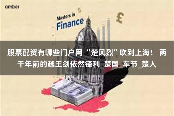 股票配资有哪些门户网 “楚风烈”吹到上海！ 两千年前的越王剑依然锋利_楚国_车节_楚人