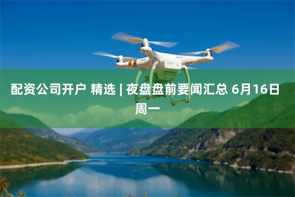 配资公司开户 精选 | 夜盘盘前要闻汇总 6月16日 周一