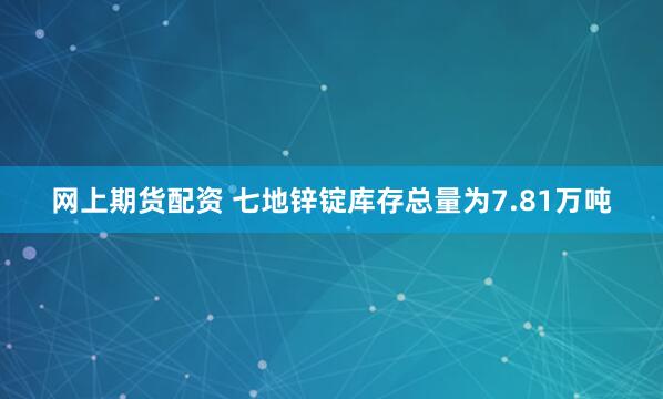 网上期货配资 七地锌锭库存总量为7.81万吨