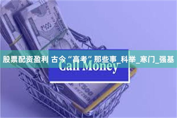 股票配资盈利 古今“高考”那些事_科举_寒门_强基