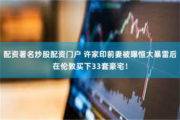 配资著名炒股配资门户 许家印前妻被曝恒大暴雷后在伦敦买下33套豪宅！
