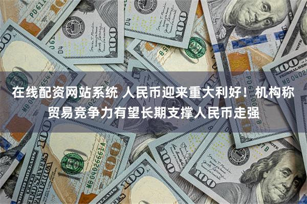 在线配资网站系统 人民币迎来重大利好！机构称贸易竞争力有望长期支撑人民币走强