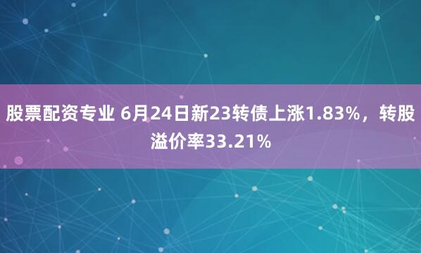 股票配资专业 6月24日新23转债上涨1.83%，转股溢价率33.21%