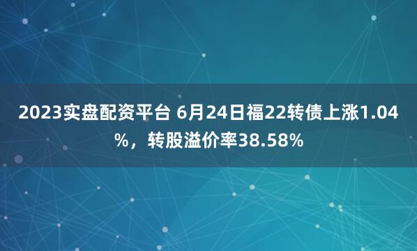 2023实盘配资平台 6月24日福22转债上涨1.04%，转股溢价率38.58%
