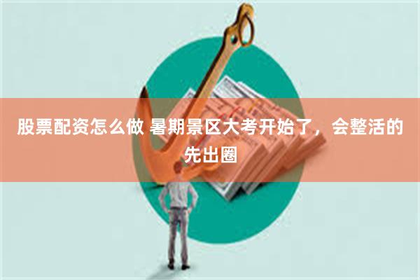 股票配资怎么做 暑期景区大考开始了，会整活的先出圈