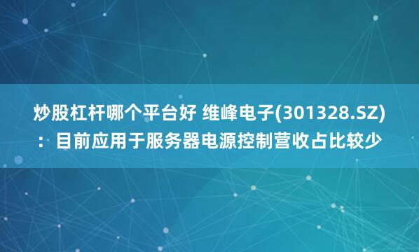 炒股杠杆哪个平台好 维峰电子(301328.SZ)：目前应用于服务器电源控制营收占比较少