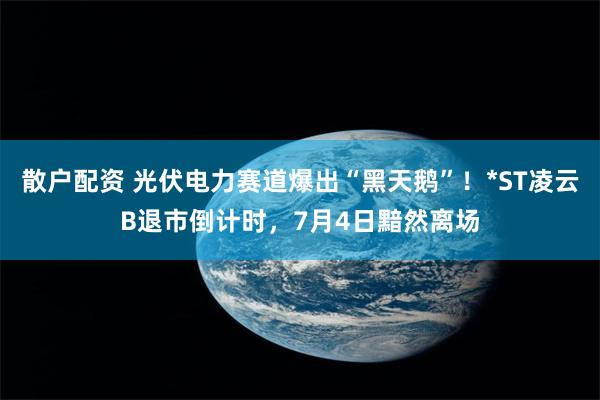 散户配资 光伏电力赛道爆出“黑天鹅”！*ST凌云B退市倒计时，7月4日黯然离场