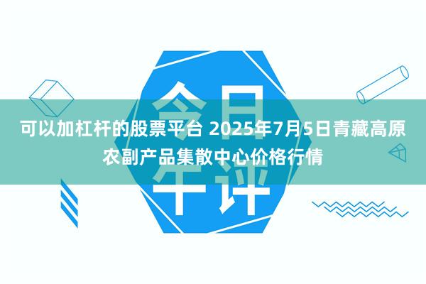 可以加杠杆的股票平台 2025年7月5日青藏高原农副产品集散中心价格行情