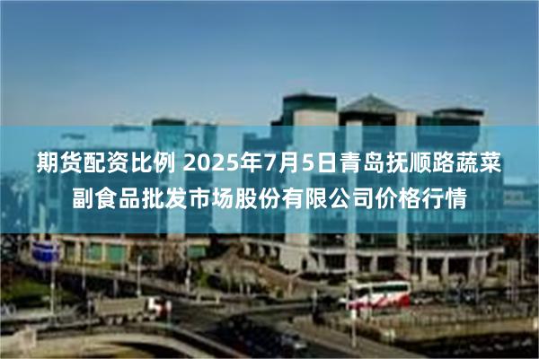 期货配资比例 2025年7月5日青岛抚顺路蔬菜副食品批发市场股份有限公司价格行情
