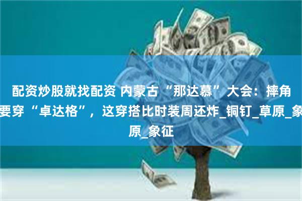 配资炒股就找配资 内蒙古 “那达慕” 大会：摔角手要穿 “卓达格”，这穿搭比时装周还炸_铜钉_草原_象征