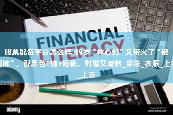 股票配资平台怎么样 49岁“林心如”又带火了“破洞裤”，配黑色T恤+短靴，时髦又减龄_穿法_衣服_上衣