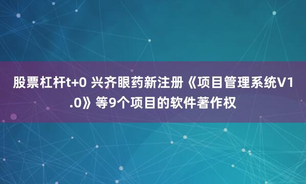 股票杠杆t+0 兴齐眼药新注册《项目管理系统V1.0》等9个项目的软件著作权