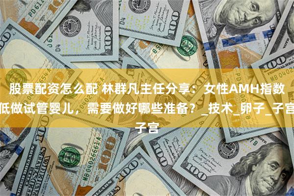 股票配资怎么配 林群凡主任分享：女性AMH指数低做试管婴儿，需要做好哪些准备？_技术_卵子_子宫