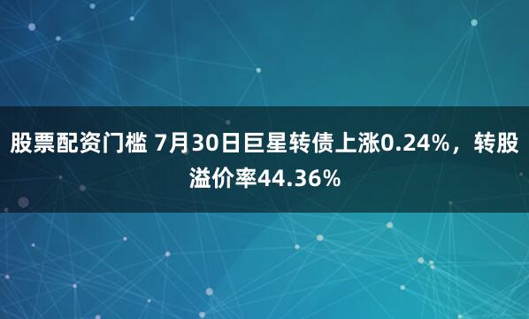 股票配资门槛 7月30日巨星转债上涨0.24%，转股溢价率44.36%