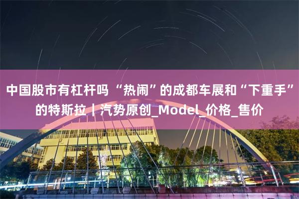 中国股市有杠杆吗 “热闹”的成都车展和“下重手”的特斯拉｜汽势原创_Model_价格_售价