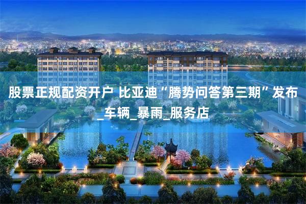 股票正规配资开户 比亚迪“腾势问答第三期”发布_车辆_暴雨_服务店