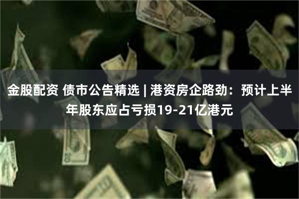 金股配资 债市公告精选 | 港资房企路劲：预计上半年股东应占亏损19-21亿港元
