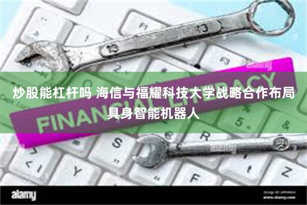 炒股能杠杆吗 海信与福耀科技大学战略合作布局具身智能机器人