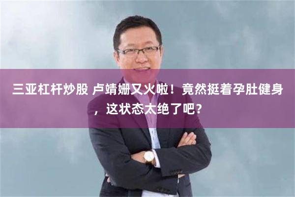 三亚杠杆炒股 卢靖姗又火啦！竟然挺着孕肚健身，这状态太绝了吧？