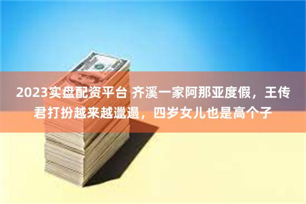 2023实盘配资平台 齐溪一家阿那亚度假，王传君打扮越来越邋遢，四岁女儿也是高个子